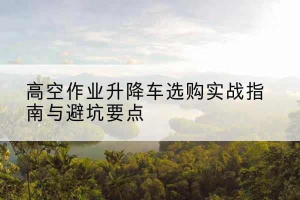 武夷山升降车怎么选-高空作业升降车选购实战指南与避坑要点