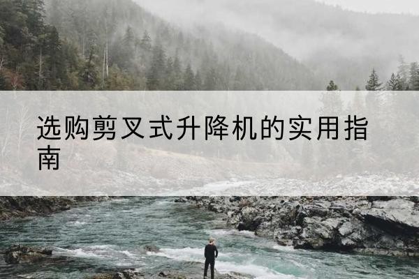 武夷山剪叉式升降机怎么选-选购剪叉式升降机的实用指南