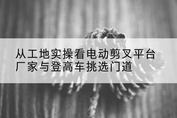 武夷山电动剪叉升降平台厂家-从工地实操看电动剪叉平台厂家与登高车挑选门道