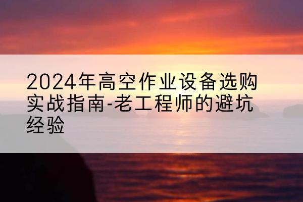 武夷山高空作业升降机厂家推荐-2024年高空作业设备选购实战指南-老工程师的避坑经验