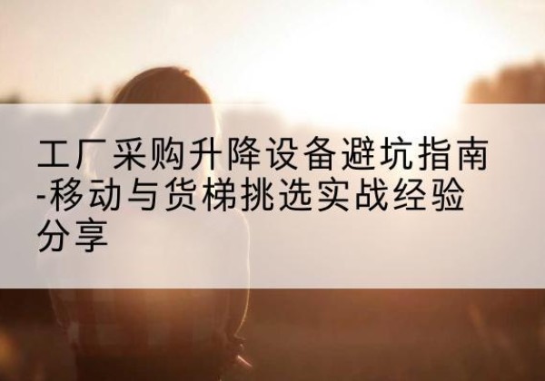 武夷山移动式升降机怎么选-工厂采购升降设备避坑指南-移动与货梯挑选实战经验分享