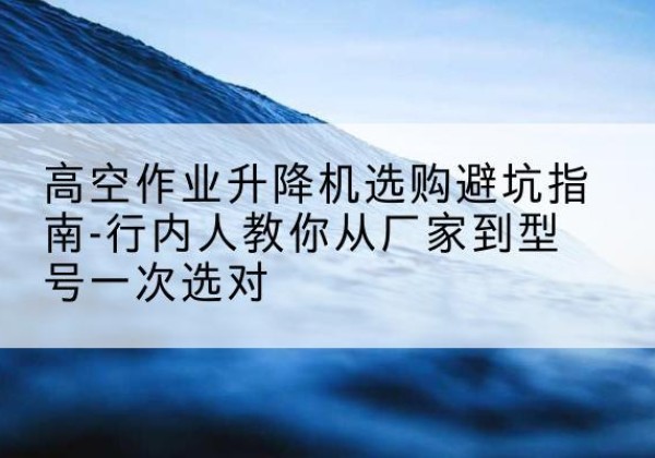 武夷山升降平台厂家-高空作业升降机选购避坑指南-行内人教你从厂家到型号一次选对
