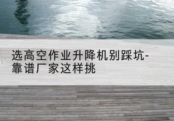 武夷山剪叉式升降机厂家-选高空作业升降机别踩坑-靠谱厂家这样挑