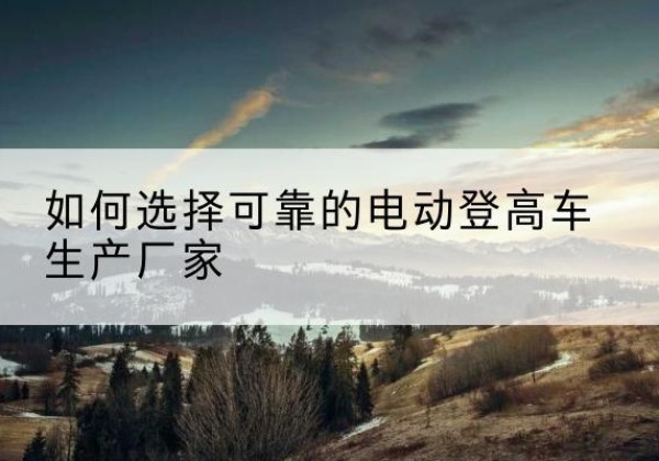 武夷山电动登高车厂家-如何选择可靠的电动登高车生产厂家