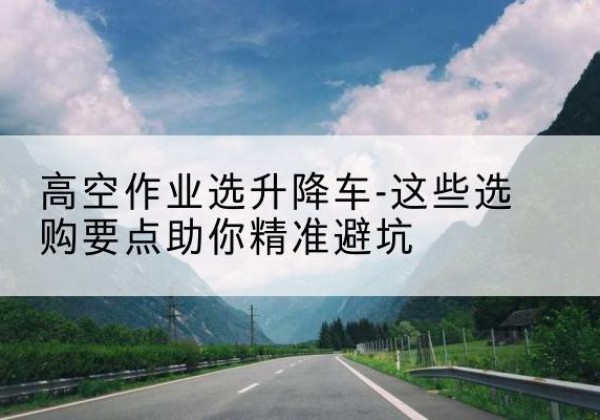 武夷山升降车厂家-高空作业选升降车-这些选购要点助你*避坑