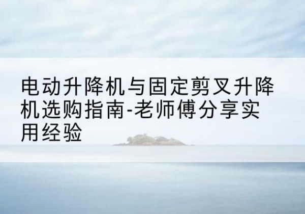 武夷山电动升降机怎么选-电动升降机与固定剪叉升降机选购指南-老师傅分享实用经验