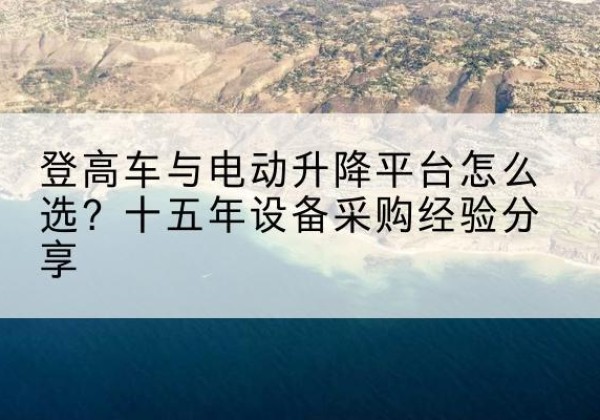 武夷山登高车厂家厂家-登高车与电动升降平台怎么选？十五年设备采购经验分享