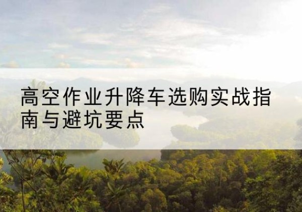 武夷山升降车怎么选-高空作业升降车选购实战指南与避坑要点