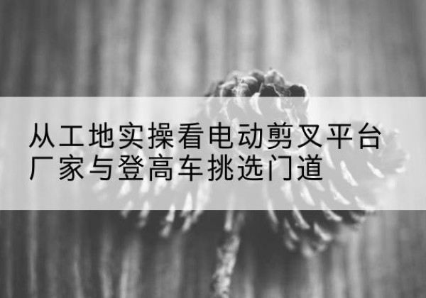 武夷山电动剪叉升降平台厂家-从工地实操看电动剪叉平台厂家与登高车挑选门道