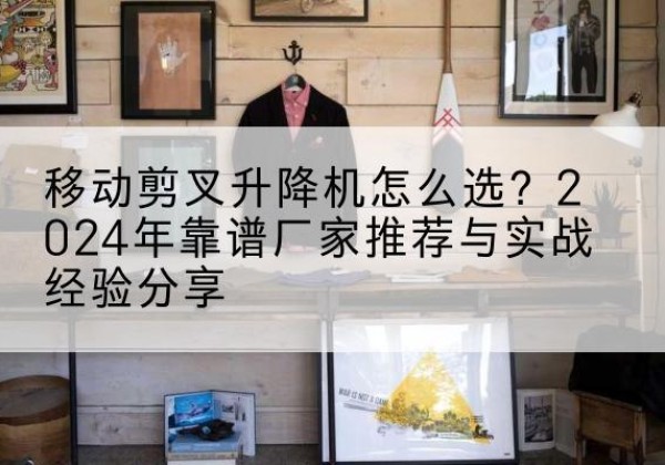 武夷山升降平台厂家推荐-移动剪叉升降机怎么选？2024年靠谱厂家推荐与实战经验分享