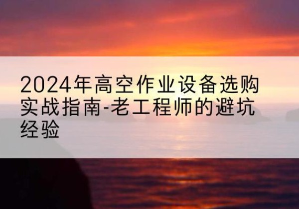 武夷山高空作业升降机厂家推荐-2024年高空作业设备选购实战指南-老工程师的避坑经验